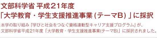 文部科学省平成21年度「大学教育・学生支援推進事業(テーマB)」に採択
本学の取り組み『学びと社会をつなぐ資格連動型キャリア支援プログラム』が、
文部科学省平成21年度「大学教育・学生支援推進事業(テーマB)」に採択されました。