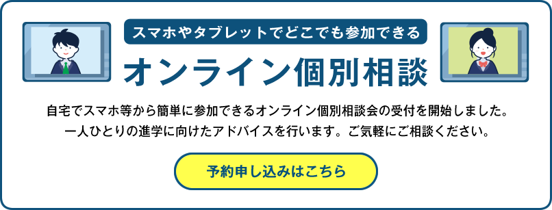 スマホやタブレットでどこでも参加できる
			オンライン個別相談
			自宅でスマホ等から簡単に参加できるオンライン個別相談会の受付を開始しました。
			一人ひとりの進学に向けたアドバイスを行います。ご気軽にご相談ください。
			予約申し込みはこちら