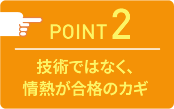 point02 技術ではなく、情熱が合格のカギ