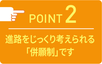point02 進路をじっくり考えられる「併願制」です