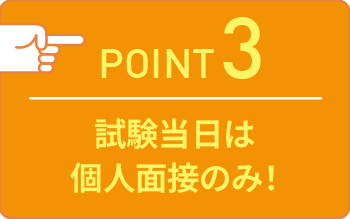 point03 試験当日は個人面接のみ！