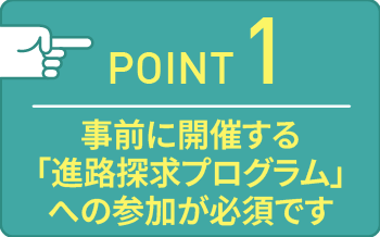 point01 事前に開催する「進路探求プログラム」への参加が必須です