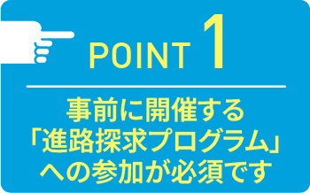 point01 事前に開催する「進路探求プログラム」への参加が必須です