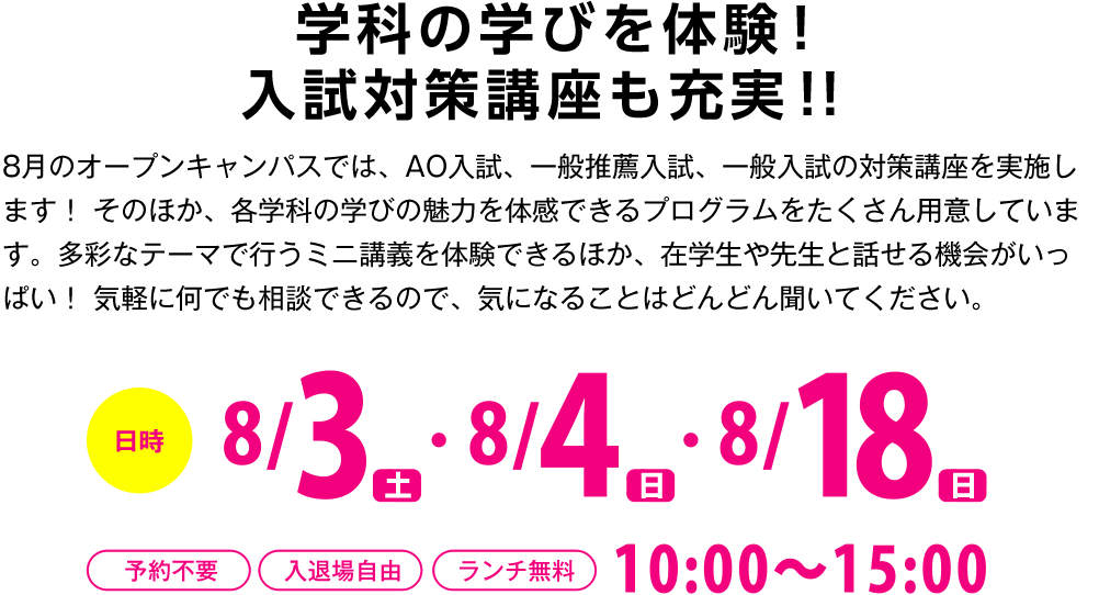 学科の学びを体験！
入試対策講座も充実！！
8月のオープンキャンパスでは、AO入試、一般推薦入試、一般入試の対策講座を実施します！ そのほか、各学科の学びの魅力を体感できるプログラムをたくさん用意しています。多彩なテーマで行うミニ講義を体験できるほか、在学生や先生と話せる機会がいっぱい！ 気軽に何でも相談できるので、気になることはどんどん聞いてください。