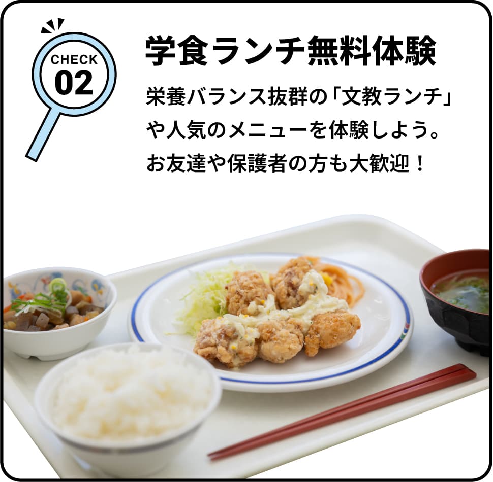 CHECK02 学食ランチ無料体験 栄養バランス抜群の「文教ランチ」や人気のメニューを体験しよう。お友達や保護者の方も大歓迎！