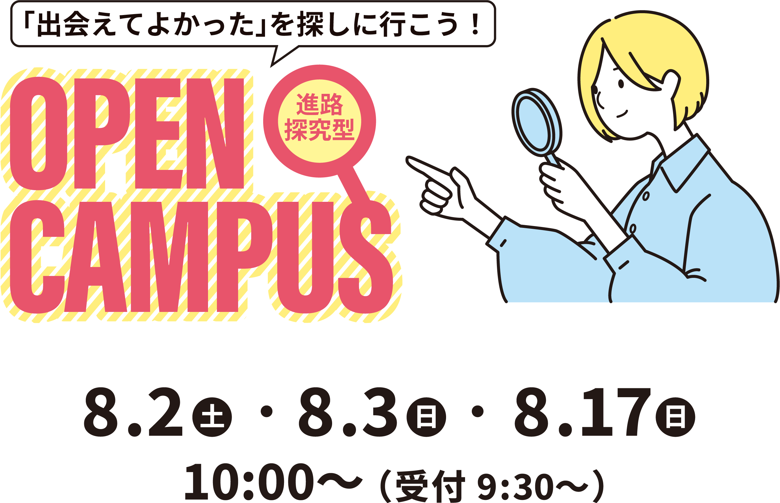 
                        「出会えてよかった」を探しに行こう！進路探究型 OPEN CAMPUS
                        8.2（土）・8.3（日）・8.17（日）
                        10:00～（受付9:30～）
                    