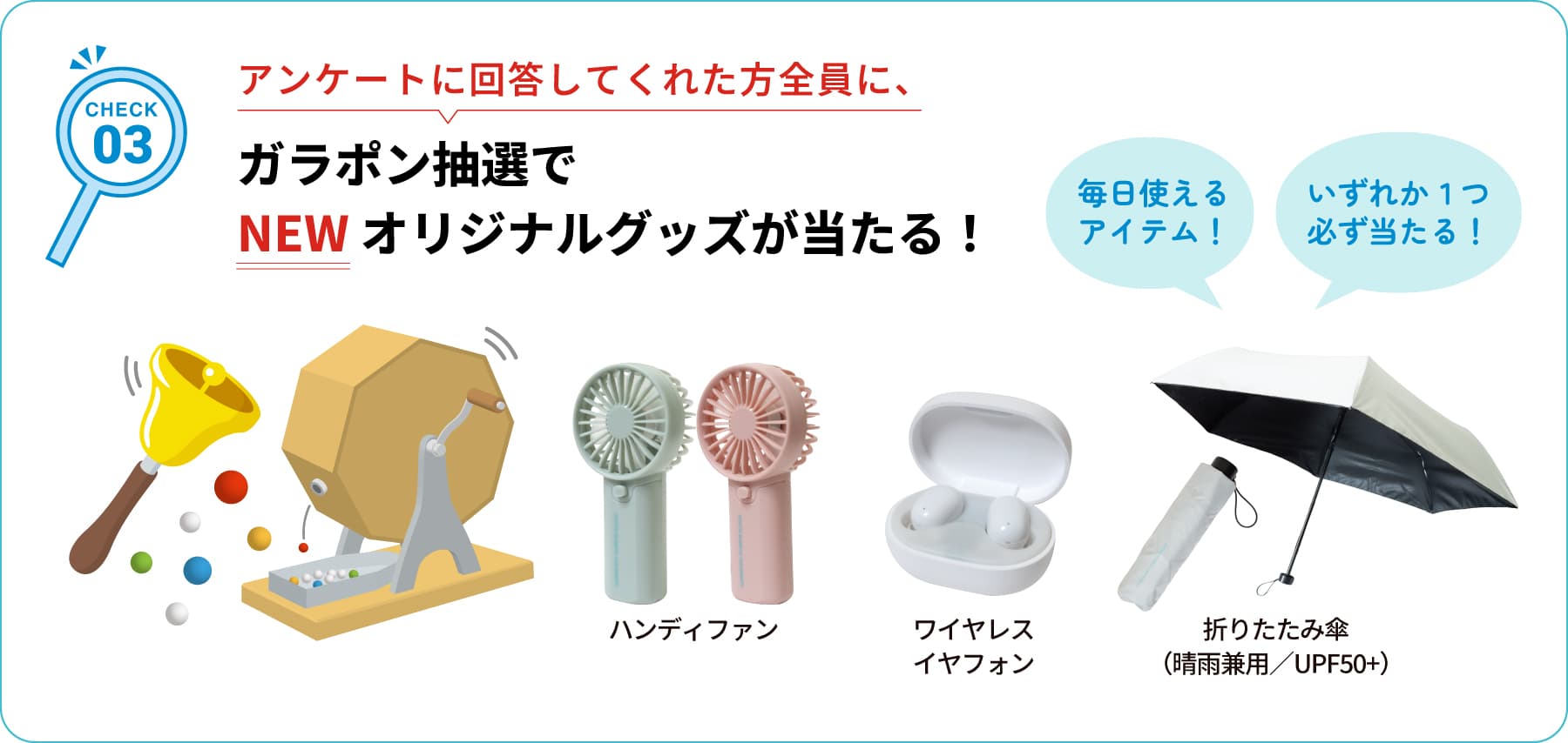 CHECK03 アンケートに回答してくれた方全員に、ガラポン抽選でNEWオリジナルグッズが当たる！
