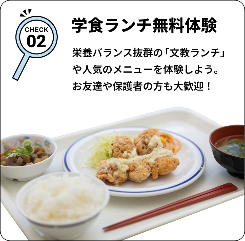 CHECK02 学食ランチ無料体験 栄養バランス抜群の「文教ランチ」や人気のメニューを体験しよう。お友達や保護者の方も大歓迎！