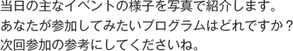 当日の主なイベントの様子を写真で紹介します。
あなたが参加してみたいプログラムはどれですか？ 
次回参加の参考にしてくださいね。