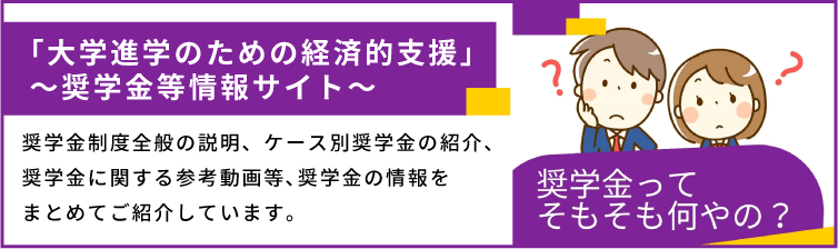 「大学進学のための経済的支援」～奨学金等情報サイト～　奨学金制度全般の説明、ケース別奨学金の紹介、奨学金に関する参考動画等､奨学金の情報をまとめてご紹介しています。