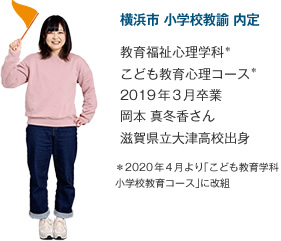 横浜市 小学校教諭 内定
							教育福祉心理学科＊
こども教育心理コース＊
2019年3月卒業
滋賀県立大津高校出身
＊2020年4月より「こども教育学科 小学校教育コース」に改組