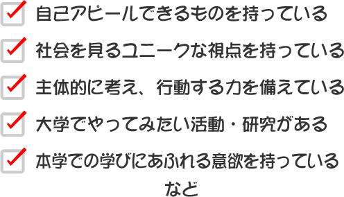 自己アピールできるものを持っている
社会を見るユニークな視点を持っている
主体的に考え、行動する力を備えている
大学でやってみたい活動・研究がある
本学での学びにあふれる意欲を持っている　など