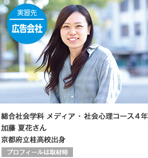 実習先 広告会社　総合社会学科 メディア・社会心理コース4年 京都府立桂高校出身 プロフィールは取材時