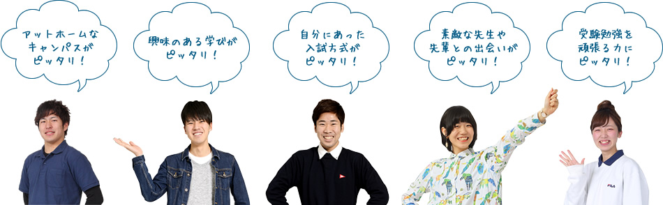 アットホームなキャンパスがピッタリ!
興味のある学びがピッタリ!
自分にあった入試方式がピッタリ!
素敵な先生や先輩との出会いがピッタリ!
受験勉強を頑張る力にピッタリ!