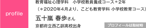 教育福祉心理学科　小学校教員養成コース＊2年
（＊2020年4月より、こども教育学科 小学校教育コース）
京都府立西乙訓高校出身
プロフィールは取材時