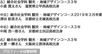 左)総合社会学科 観光・地域デザインコース3年
滋賀県立甲西高校出身
中左)総合社会学科 観光・地域デザインコース2019年3月卒業
京都府立北稜高校出身
中右)総合社会学科 観光・地域デザインコース3年
京都府立田辺高校出身
右)総合社会学科 観光・地域デザインコース3年
大阪府立摂津高校出身
プロフィールは取材時