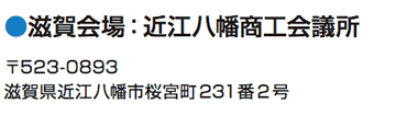 滋賀会場：近江八幡商工会議所 〒523-0893 滋賀県近江八幡市桜宮町231番2号