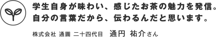 学生自身が味わい、感じたお茶の魅力を発信。自分の言葉だから、伝わるんだと思います。　株式会社 通圓 二十四代目