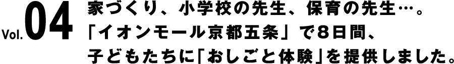 Vol.04 家づくり、小学校の先生、保育の先生…。「イオンモール京都五条」で8日間、子どもたちに「おしごと体験」を提供しました。