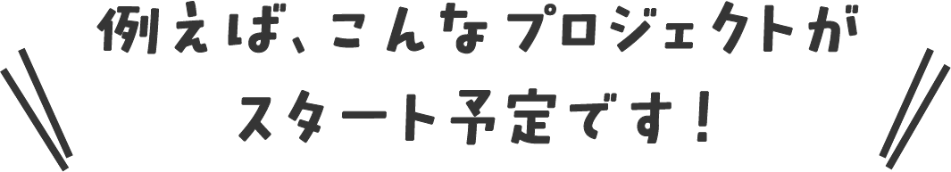 例えば、こんなプロジェクトがスタート予定です！